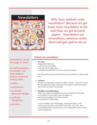 70
Newsletters
Criteria for newsletters
1. The Flag
Include the following:
title of your newsletter
the date of its publication
perhaps the publication volume and issue number
The Flag will be placed at the top of your newsletter in a bold, large
font.
2. Columns
Divide your newsletter into two to three columns. Strive for variety;
the top half of the page could have two columns while the bottom
half would use three, for example.
3. Headlines and Subheadings
Help your readers navigate the text by providing the following:
a headline for the major article on page one
first-level headings for all other articles
second-level subheadings
In your headings and subheadings, use present tense, avoid
excessive punctuation, omit titles (such as Dr., Mr., Mrs., Ms.),
avoid abbreviations and acronyms, use strong verbs, and use short
words and phrases.
Why have students write
newsletters? Because we get
many more newsletters in the
mail than we get research
papers. Newsletters are
everywhere; someone writes
them and gets paid to do so.
Newsletters can be
one page or more.
As with brochures,
newsletters can
help students
practice technical
writing skills:
clarity
conciseness
accessible
document design
audience
recognition
accuracy.
 