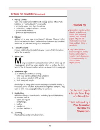 71
Criteria for newsletters (continued)
! Newsletters can be written
about a host of topics.
Rather than assigning
another staid research
paper, why not ask
students to research a
topic and turn it into a
newsletter.
! They could research
historical figures, literary
figures, national parks,
vacation spots, businesses
in their community, or
school-related
organizations.
Teaching Tip
any newsletters begin each article with an initial cap for
visual appeal. Use these larger, capital letters to preface the first
word of the first sentence of an article—as shown in this paragraph.
8. Newsletter Style
As in all effective technical writing:
! limit your word length (one-two syllables)
! limit sentence length (10-15 words)
! limit paragraph length.
(The length of paragraphs is especially important when writing a
newsletter, since columns make your writing more cramped. You
want to limit your paragraphs to four to six lines.)
9. Highlighting
Add interest to your newsletter by including typical highlighting
techniques, such as:
! tables and figures
! font changes
! bullets
! numbering
! boldface and italics.
10. Accuracy
Proofread to avoid grammatical errors.
On the next page is
a Sample Front Page
of a Newsletter.
This is followed by a
Peer Evaluation
Checklist for
Newsletters.
M
4. Pop-Up Quotes
Gain your reader’s interest through pop-up quotes. These “talk-
bubbles” or “pull-out quotes” are usually:
! printed in larger front than the articles
! centered on a page or within a column
! printed inside a border
! printed in a different color
5. Sidebars
Add variety to your page layout through sidebars. These are often
shaded or gradient-colored textboxes which present late-breaking,
additional, and/or contrasting short news items.
6. Table of Contents
Include a table of contents to help your readers find information
within the newsletter.
7. Initial Caps
 