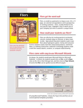 75
Fliers
Fliers come with easy-to-use Microsoft Wizards
As always, the students would open Microsoft Word or Microsoft
Publisher. In Word, the students would click on File, scroll to New,
click on the Direct Mail Manager tab, and then click on Flyer Wizard.
(It seems that flier can be spelled several different ways!)
Fliers were the dominant
form of advertising in the
nineteenth and early
twentieth centuries.
Fliers get the word out!
Fliers, as small as a postcard or as large as one, 8½ x 11
page, are external correspondence sent to prospective
or existing customers. Fliers, usually limited to one,
very specific topic, highlight a way in which you or
your company can meet a customer’s unique needs.
How could your students use fliers?
Fliers are effective for inviting parents to orchestral
concerts, dramatic plays or musicals, or dance team
recitals. Agricultural Education students could create
fliers about hydroponic plants; Family and Consumer
Science students could create fliers about food products, nutritional
ideas, or clothing construction; Industrial Technology students could
create fliers about robotics, aviation, or computer-aided drawing.
(If using Microsoft Publisher, choose the Flyers link and then one of
several optional templates provided.)
Screen shot reprinted courtesy of Microsoft Corporation.
 