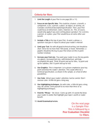 76
Criteria for fliers
1. Limit the Length of your Flier to one page (8½ x 11).
2. Focus on one Specific Idea. This could be a feature, a benefit, a
component, a use, a person, a place, an object, an activity, etc.
Consider a technical description/specification. Then, your Flier
could focus on dimension, colors, material, etc. This, of course,
would only apply if you were writing about a product. For a service,
a person, or a place, your Flier would focus on some other user
benefit.
3. Include a Title at the top of your Flier. A word, a phrase, a
question—but give it impact to attract your reader’s interest!
4. Limit your Text. As with all good technical writing, text should be
short. Strive for no more than 100 words, or fewer. Remember, a
graphic should be the key to your Flier (more on this in point
number 6 below).
5. Increase your Font size. You want your reader to see the key points
at a glance. Increased font size, with limited text, will help
accomplish this goal. Think 20 point and up for titles, 16 point and
up for subtitles, and 12 point and up for text.
6. Use Graphics. This is important. Let a picture emphasize your key
point and draw the reader’s attention. This could either be a
technical specification, as shown in the sample, or a host of other
possibilities.
7. Use Color. Attract your reader’s attention, but be careful. Don’t
overuse color. A little bit goes a long way.
8. Use Highlighting techniques. As with color, a little bit goes a long
way. Be careful. Limit yourself to no more than three or so
highlighting techniques.
9. Find the “Phrase.” Be clever. Come up with 3-5 words that draw
your reader in and/or that highlight your topic’s worth or reader
benefit.
10. Avoid Grammatical errors.
On the next page
is a Sample Flier.
This is followed by a
Peer Evaluation Checklist
for Fliers.
 