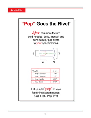 77
Sample Flier
“Pop” Goes the Rivet!
Ajax can manufacture
cold-headed, solid, tubular, and
semi-tubular pop rivets
to your specifications.
Weight 2 oz
1. Body Diameter .118"
2. Head Diameter .213"
3. Head Height .029"
4. Hole Depth .077"
Let us add “pop” to your
fastening system needs.
Call 1-800-PopRivet
 