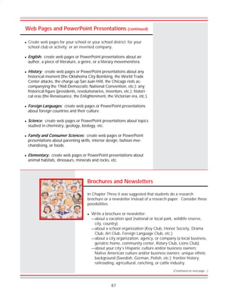 87
Web Pages and PowerPoint Presentations (continued)
Brochures and Newsletters
In Chapter Three it was suggested that students do a research
brochure or a newsletter instead of a research paper. Consider these
possibilities.
! Write a brochure or newsletter:
—about a vacation spot (national or local park, wildlife reserve,
city, country).
—about a school organization (Key Club, Honor Society, Drama
Club, Art Club, Foreign Language Club, etc.)
—about a city organization, agency, or company (a local business,
geriatric home, community center, Rotary Club, Lions Club).
—about your city’s Hispanic culture and/or business owners;
Native American culture and/or business owners; unique ethnic
background (Swedish, German, Polish, etc.); frontier history;
railroading, agricultural, ranching, or cattle industry.
(Continued on next page…)
! Create web pages for your school or your school district; for your
school club or activity; or an invented company.
! English: create web pages or PowerPoint presentations about an
author, a piece of literature, a genre, or a literary movement/era.
! History: create web pages or PowerPoint presentations about any
historical moment (the Oklahoma City Bombing, the World Trade
Center attacks, the charge up San Juan Hill, the Chicago riots ac-
companying the 1968 Democratic National Convention, etc.); any
historical figure (presidents, revolutionaries, inventors, etc.); histori-
cal eras (the Renaissance, the Enlightenment, the Victorian era, etc.).
! Foreign Languages: create web pages or PowerPoint presentations
about foreign countries and their culture.
! Science: create web pages or PowerPoint presentations about topics
studied in chemistry, geology, biology, etc.
! Family and Consumer Sciences: create web pages or PowerPoint
presentations about parenting skills, interior design, fashion mer-
chandising, or foods.
! Elementary: create web pages or PowerPoint presentations about
animal habitats, dinosaurs, minerals and rocks, etc.
 