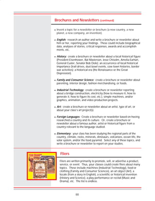 88
Brochures and Newsletters (continued)
Fliers
Fliers are written primarily to promote, sell, or advertise a product,
service, or event. Thus, your classes could create fliers about many
topics. These include machines (Industrial Technology), food or
clothing (Family and Consumer Sciences), an art object (Art), a
locale (from a story in English), a scientific or historical invention
(History and Science), a play performance or recital (Music and
Drama), etc. The list is endless.
! Invent a topic for a newsletter or brochure (a new country, a new
planet, a new company, an invention).
! English: research an author and write a brochure or newsletter about
him or her, reporting your findings. These could include biographical
data, analyses of stories, critical responses, awards and accomplish-
ments, etc.
! History: create a brochure or newsletter about a local historical figure
(President Eisenhower, Bat Masterson, Jesse Chisolm, Amelia Earhart,
General Custer, Senator Bob Dole); an occurrence of local historical
importance (trail drives, dust bowl events, cow town histories, border
war activities); a historical era (the Renaissance or the Great
Depression).
! Family and Consumer Science: create a brochure or newsletter about
parenting, interior design, fashion merchandising, or foods.
! Industrial Technology: create a brochure or newsletter reporting
about a bridge construction, electricity (how to measure it, how to
generate it, how to figure its cost, etc.), simple machines, and/or
graphics, animation, and video production projects.
! Art: create a brochure or newsletter about an artist, type of art, or
about your class’s art project(s).
! Foreign Languages: Create a brochure or newsletter based on having
researched a country and its culture. Or, create a brochure or
newsletter about a famous author, artist or historical figure from a
country relevant to the language studied.
! Elementary: your class has been studying the regional parts of the
country, climate, rocks, minerals, dinosaurs, volcanoes, ocean life, the
solar system, and/or the food pyramid. Select any of these topics, and
write a brochure or newsletter to report on your studies.
 