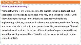 Technical Writing
What is technical writing?
Technical writing is any writing designed to explain complex, technical, and
specialized information to audiences who may or may not be familiar with
them. It is typically used in technical and occupational fields like
engineering, robotics, computer hardware and software, medicine, finance,
and consumer electronics. In your professional life, sometimes you’ll need
to write formal business letters or different kinds of reports. You will also
learn that writing an email to a friend is not the same as writing in a job-
related context.
 
