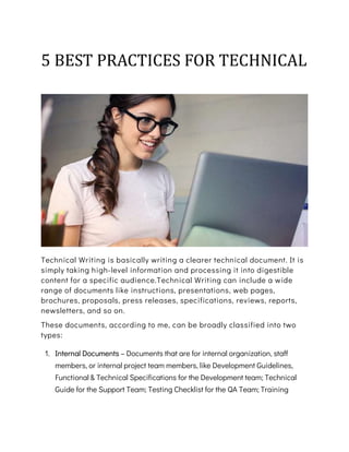 5 BEST PRACTICES FOR TECHNICAL
WRITING
Technical Writing is basically writing a clearer technical document. It is
simply taking high-level information and processing it into digestible
content for a specific audience.Technical Writing can include a wide
range of documents like instructions, presentations, web pages,
brochures, proposals, press releases, specifications, reviews, reports,
newsletters, and so on.
These documents, according to me, can be broadly classified into two
types:
1. Internal Documents – Documents that are for internal organization, staff
members, or internal project team members, like Development Guidelines,
Functional & Technical Specifications for the Development team; Technical
Guide for the Support Team; Testing Checklist for the QA Team; Training
 