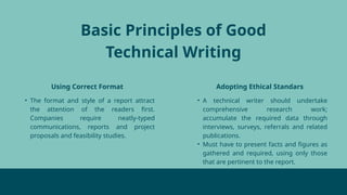 Basic Principles of Good
Technical Writing
Using Correct Format Adopting Ethical Standars
• The format and style of a report attract
the attention of the readers first.
Companies require neatly-typed
communications, reports and project
proposals and feasibility studies.
• A technical writer should undertake
comprehensive research work;
accumulate the required data through
interviews, surveys, referrals and related
publications.
• Must have to present facts and figures as
gathered and required, using only those
that are pertinent to the report.
 