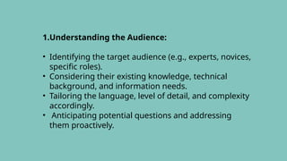1.Understanding the Audience:
• Identifying the target audience (e.g., experts, novices,
specific roles).
• Considering their existing knowledge, technical
background, and information needs.
• Tailoring the language, level of detail, and complexity
accordingly.
• Anticipating potential questions and addressing
them proactively.
 