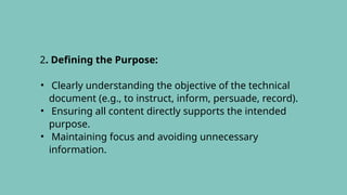 2. Defining the Purpose:
• Clearly understanding the objective of the technical
document (e.g., to instruct, inform, persuade, record).
• Ensuring all content directly supports the intended
purpose.
• Maintaining focus and avoiding unnecessary
information.
 