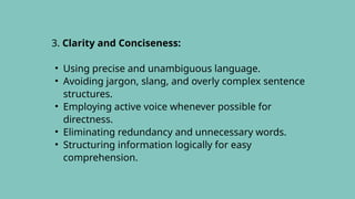 3. Clarity and Conciseness:
• Using precise and unambiguous language.
• Avoiding jargon, slang, and overly complex sentence
structures.
• Employing active voice whenever possible for
directness.
• Eliminating redundancy and unnecessary words.
• Structuring information logically for easy
comprehension.
 