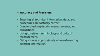 4. Accuracy and Precision:
• Ensuring all technical information, data, and
procedures are factually correct.
• Double-checking details, measurements, and
calculations.
• Using consistent terminology and units of
measurement.
• Citing sources appropriately when referencing
external information.
 