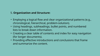 5. Organization and Structure:
• Employing a logical flow and clear organizational patterns (e.g.,
chronological, hierarchical, problem-solution).
• Using headings, subheadings, bullet points, and numbered
lists to break down information.
• Creating a clear table of contents and index for easy navigation
(for longer documents).
• Providing effective introductions and conclusions that frame
and summarize the content.
 