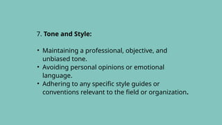 7. Tone and Style:
• Maintaining a professional, objective, and
unbiased tone.
• Avoiding personal opinions or emotional
language.
• Adhering to any specific style guides or
conventions relevant to the field or organization.
 