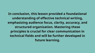 In conclusion, this lesson provided a foundational
understanding of effective technical writing,
emphasizing audience focus, clarity, accuracy, and
structured organization. Mastering these
principles is crucial for clear communication in
technical fields and will be further developed in
future learning.
 