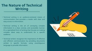 The Nature of Technical
Writing
• Technical writing is an audience-centered means of
communication that provides a reader with clear and
easy access to information.
• Technical writing is the art of conveying complex
information in a clear, concise, and accessible manner.
It's a specialized form of writing that focuses on making
complex ideas easy to understand for a specific
audience.
• Technical writers recognize the importance of effective
and efficient communication by providing documents
written in specific formats, using unambiguous
language to provide information.
 