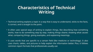 Characteristics of Technical
Writing
• Technical writing explains a topic in a way that is easy to understand, sticks to the facts,
is correct, and is straight to the point.
• It often uses special ways of writing to explain things, like describing how something
works, how to do something step by step, making things clearer, showing what causes
what, comparing things, giving examples, and explaining meanings.
• It uses words that are specific to a certain field (like medicine or technology). It also
uses charts, tables, and pictures to help explain the information better. Plus, it follows
common report formats that professionals usually use
 