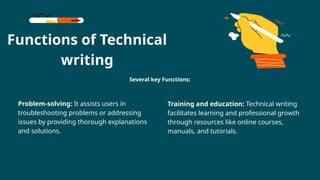 Functions of Technical
writing
Problem-solving: It assists users in
troubleshooting problems or addressing
issues by providing thorough explanations
and solutions.
Several key Functions:
Training and education: Technical writing
facilitates learning and professional growth
through resources like online courses,
manuals, and tutorials.
 