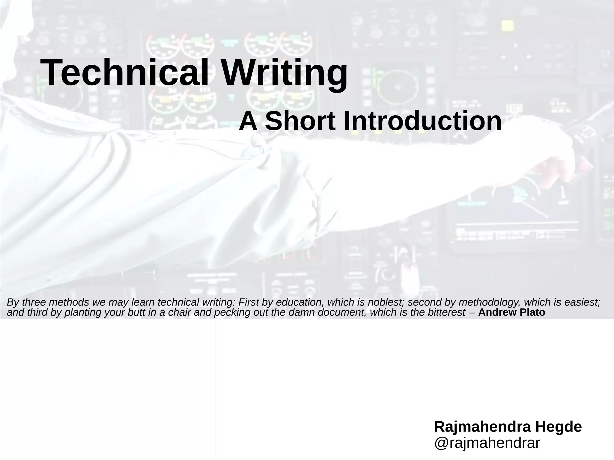 Rajmahendra Hegde
@rajmahendrar
Technical Writing
A Short Introduction
By three methods we may learn technical writing: First by education, which is noblest; second by methodology, which is easiest;
and third by planting your butt in a chair and pecking out the damn document, which is the bitterest – Andrew Plato
 
