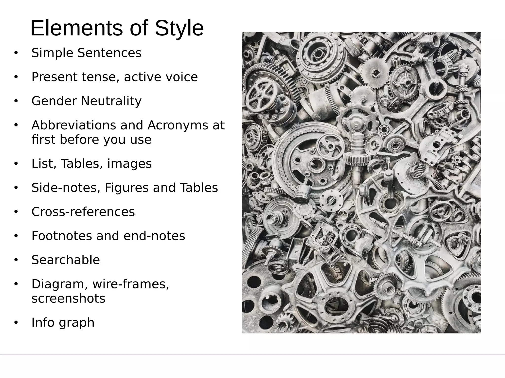 Elements of Style
●
Simple Sentences
●
Present tense, active voice
●
Gender Neutrality
●
Abbreviations and Acronyms at
first before you use
●
List, Tables, images
●
Side-notes, Figures and Tables
●
Cross-references
●
Footnotes and end-notes
●
Searchable
●
Diagram, wire-frames,
screenshots
●
Info graph
 