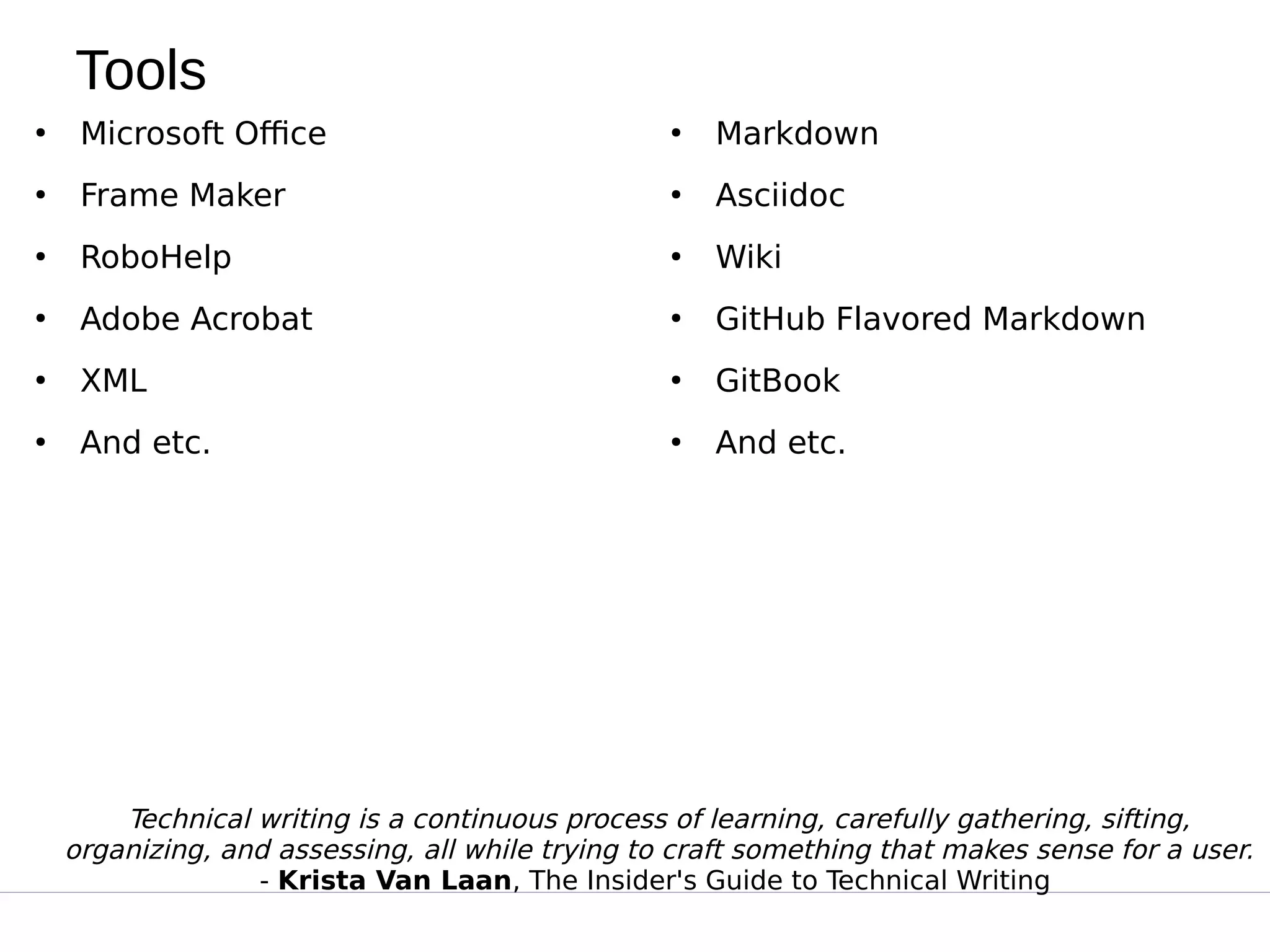 Tools
●
Microsoft Office
●
Frame Maker
●
RoboHelp
●
Adobe Acrobat
●
XML
●
And etc.
●
Markdown
●
Asciidoc
●
Wiki
●
GitHub Flavored Markdown
●
GitBook
●
And etc.
Technical writing is a continuous process of learning, carefully gathering, sifting,
organizing, and assessing, all while trying to craft something that makes sense for a user.
- Krista Van Laan, The Insider's Guide to Technical Writing
 