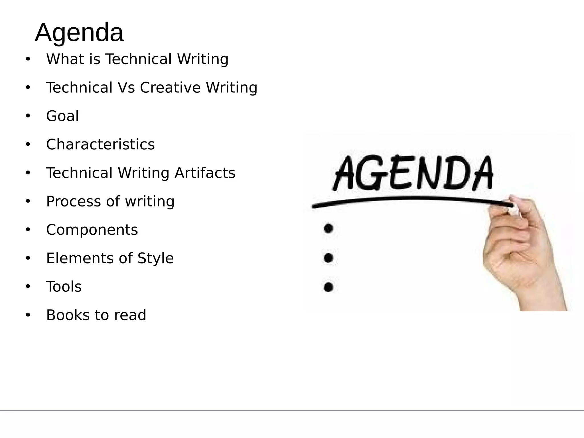 Agenda
●
What is Technical Writing
●
Technical Vs Creative Writing
●
Goal
●
Characteristics
●
Technical Writing Artifacts
●
Process of writing
●
Components
●
Elements of Style
●
Tools
●
Books to read
 