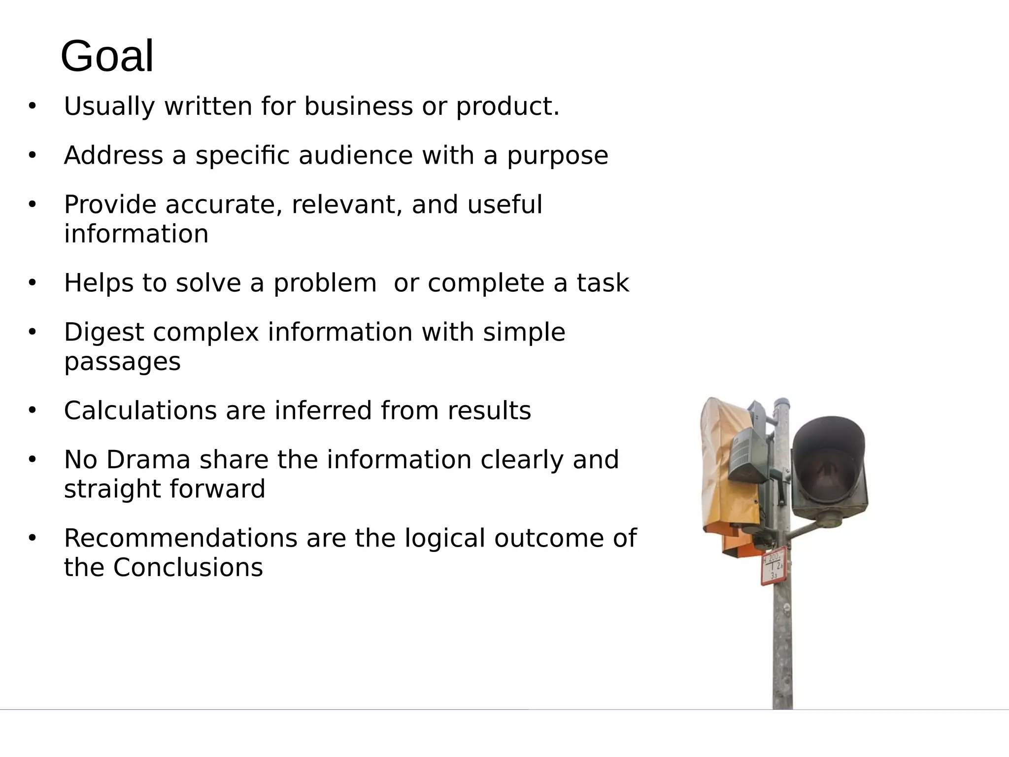 Goal
●
Usually written for business or product.
●
Address a specific audience with a purpose
●
Provide accurate, relevant, and useful
information
●
Helps to solve a problem  or complete a task
●
Digest complex information with simple
passages
●
Calculations are inferred from results
●
No Drama share the information clearly and
straight forward
●
Recommendations are the logical outcome of
the Conclusions
 