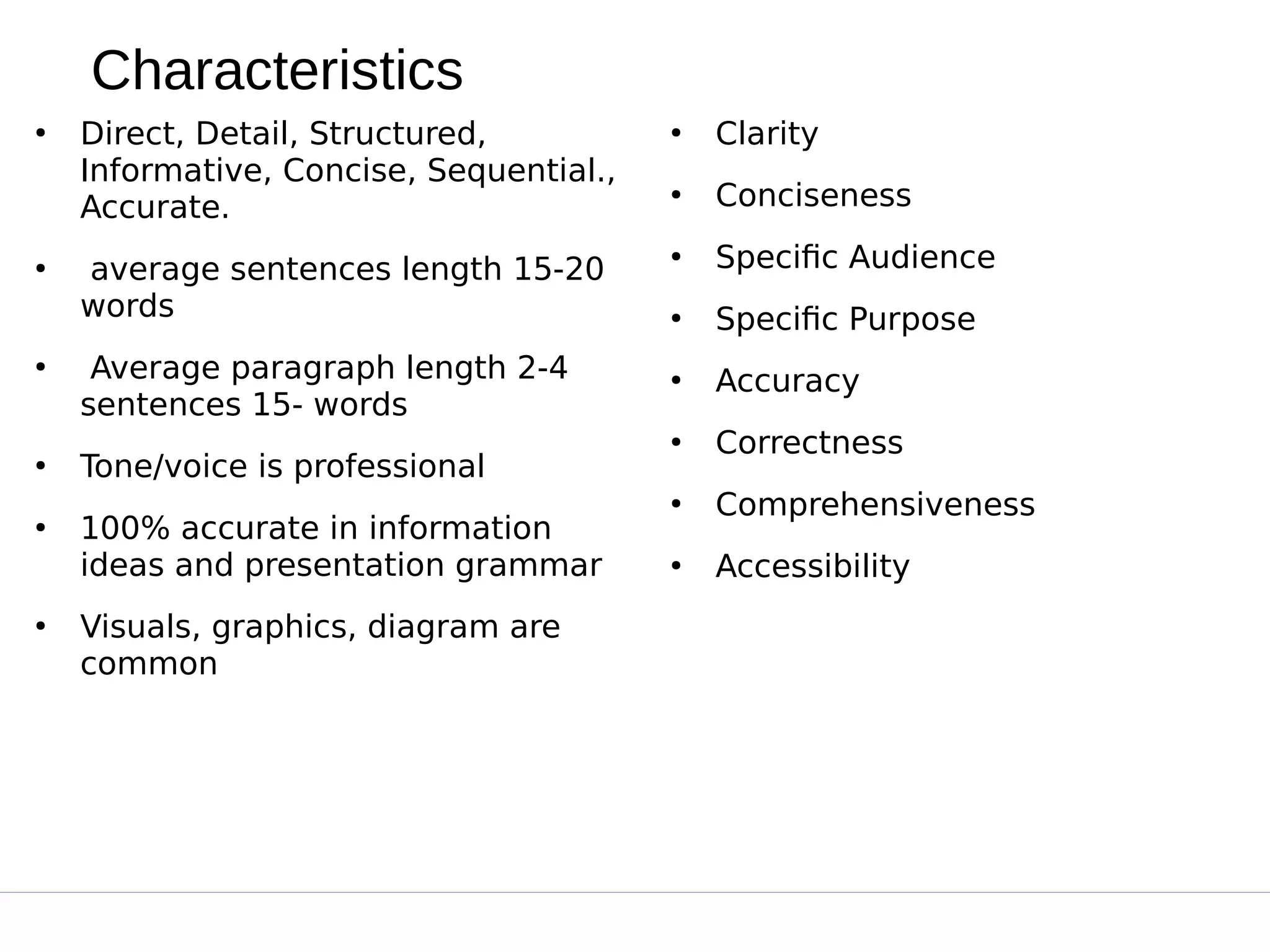 Characteristics
●
Direct, Detail, Structured,
Informative, Concise, Sequential.,
Accurate.
●
 average sentences length 15-20
words
●
 Average paragraph length 2-4
sentences 15- words
●
Tone/voice is professional
●
100% accurate in information
ideas and presentation grammar
●
Visuals, graphics, diagram are
common
●
Clarity
●
Conciseness
●
Specific Audience
●
Specific Purpose
●
Accuracy
●
Correctness
●
Comprehensiveness
●
Accessibility
 