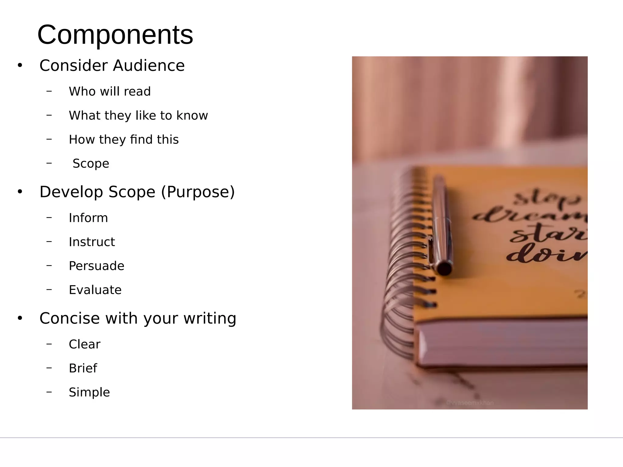 Components
●
Consider Audience
– Who will read
– What they like to know
– How they find this
– Scope
●
Develop Scope (Purpose)
– Inform
– Instruct
– Persuade
– Evaluate
●
Concise with your writing
– Clear
– Brief
– Simple
 