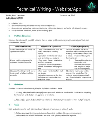 Technical Writing - Website/App
Bobiles, Patrick Anthony
Instructions: 1265183

December 14, 2013

a.

Individual Work

b.

Deadline on Saturday, November 23. Blog and submit print-out.

c.

Remember your website/app assignment during the midterm test. Research and gather info about the product.

d.

Fill-up worksheet below with proper technical writing style.

1.

Problem Statement

List down 3 problems with your CEO hat (write them in proper problem statements) with explanation of their root
cause and their solution.
Problem Statements
1Does not manage and handle list
updates consistently.

2.Some credits cards cannot be
processed through Eventbrite.

3.Issues with putting records and to
those people who have multiple
accounts.

3.

Root Cause & Explanation

Solution (by the product)

1.Root cause – eventbrite does not
have a database for updating
profiles.
Explanation- eventbrite user would
need to create a new account.
2.Root cause- they are only tied up
with few companies.
Explanation- some companies are
not that interested in merging with
them.
3.Root cause- eventbrite offers multi
user access.
Explanation-customer service does
not have a process to make their
work more easier.

1.To built a program that would
remember the customer’s profiles so
that they would not have a hard time
to create a new account everytime
there’s an error.
2.
They need to make other
companies more
interested into them so
that they could merge
with more companies.
3.Eventbrite must have a built in
program that would allow the
customer service to automatically
trace those users who have multiple
accounts.

Objectives

List down 2 objective statements targeting the 3 problem statements above.
1.To satisfy eventbrite users in paying by their credit cards, eventbrite has extra fees if users would be paying
by their credit cards that are not approved by eventbrite.
2. To develop a system that would allow eventbrite to automatically trace users who have multiple accounts.

4.

Goals

List 2 goal statements for each objective above. Take note of techniques in writing IS goals.
1. To have a survey and reviews so that users of eventbrite could see if there are improvements.
2. To have a dry run so that from there it will show if the system of eventbrite improved.

 