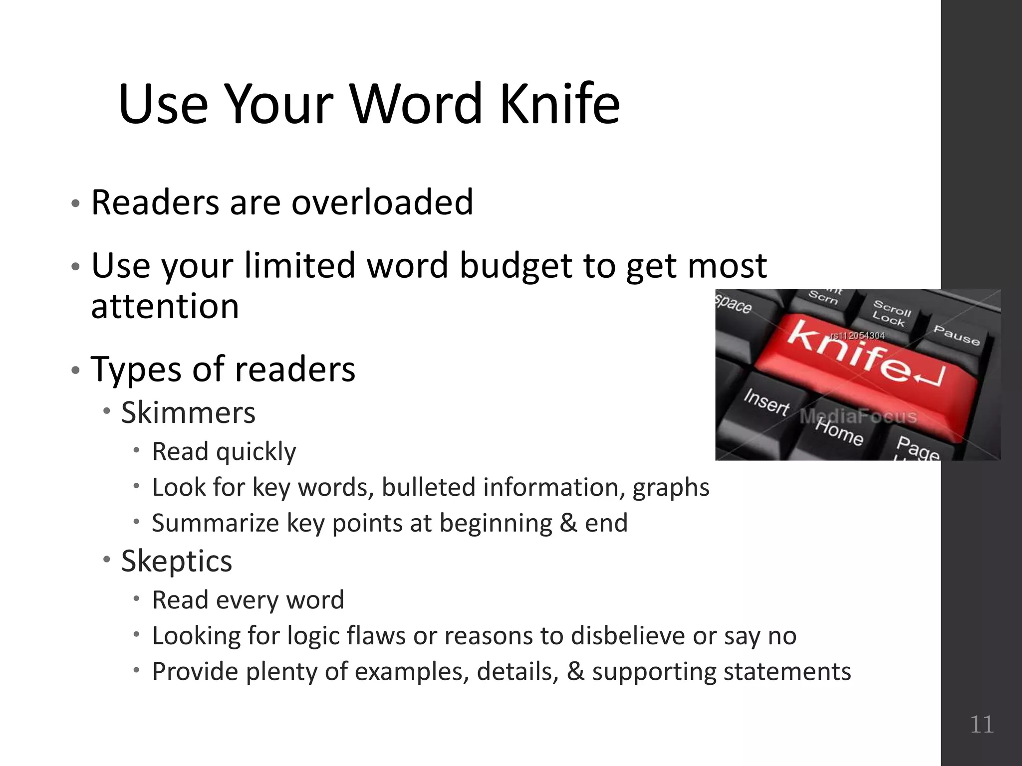 Use Your Word Knife
• Readers are overloaded
• Use your limited word budget to get most
attention
• Types of readers
 Skimmers
 Read quickly
 Look for key words, bulleted information, graphs
 Summarize key points at beginning & end
 Skeptics
 Read every word
 Looking for logic flaws or reasons to disbelieve or say no
 Provide plenty of examples, details, & supporting statements
11
 