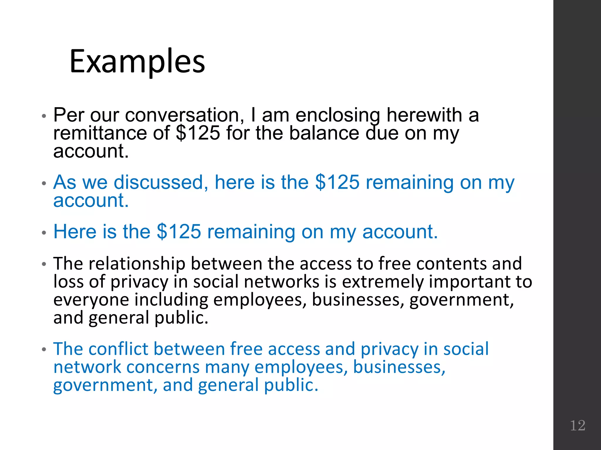 Examples
• Per our conversation, I am enclosing herewith a
remittance of $125 for the balance due on my
account.
• As we discussed, here is the $125 remaining on my
account.
• Here is the $125 remaining on my account.
• The relationship between the access to free contents and
loss of privacy in social networks is extremely important to
everyone including employees, businesses, government,
and general public.
• The conflict between free access and privacy in social
network concerns many employees, businesses,
government, and general public.
12
 