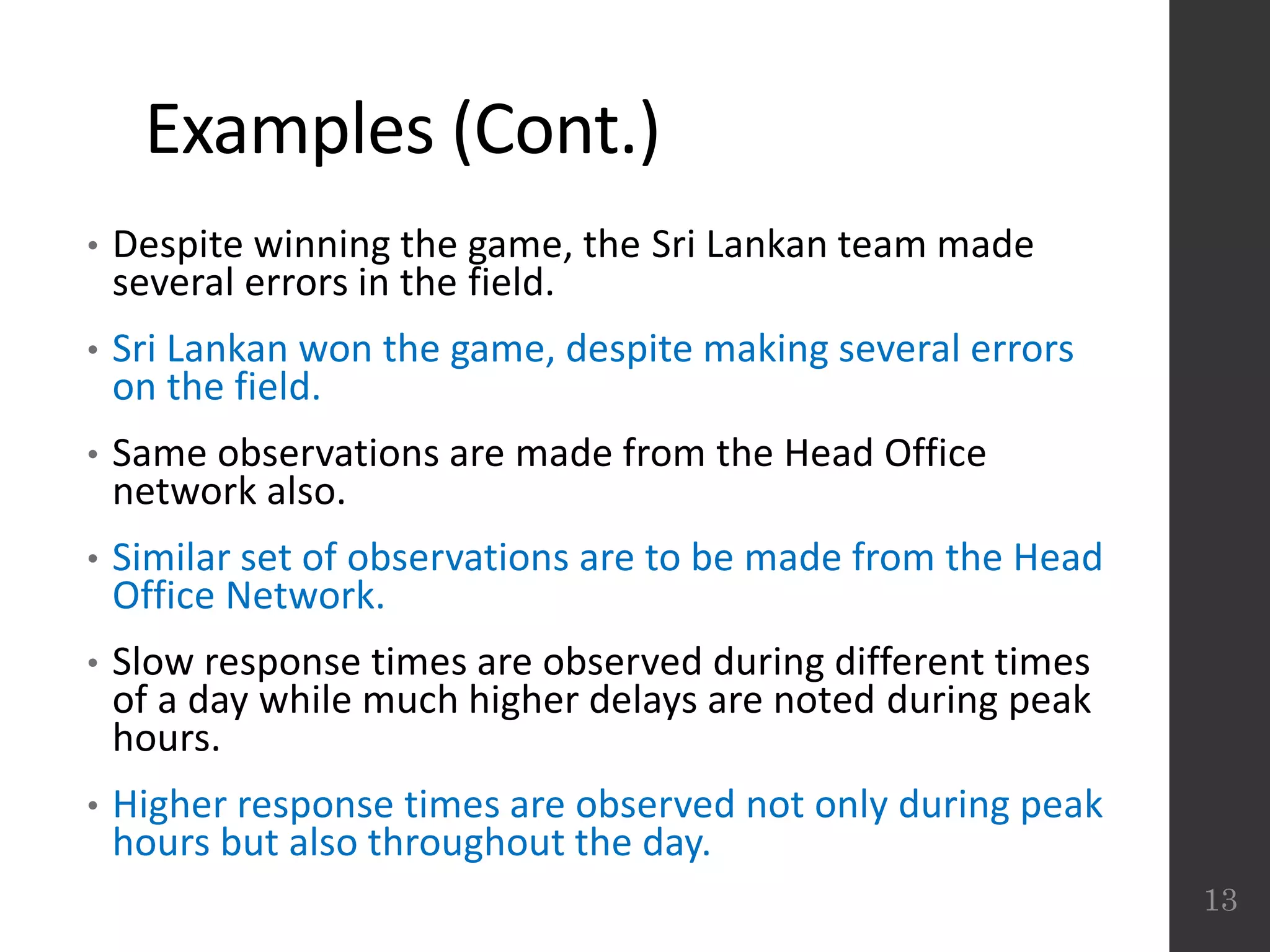 Examples (Cont.)
• Despite winning the game, the Sri Lankan team made
several errors in the field.
• Sri Lankan won the game, despite making several errors
on the field.
• Same observations are made from the Head Office
network also.
• Similar set of observations are to be made from the Head
Office Network.
• Slow response times are observed during different times
of a day while much higher delays are noted during peak
hours.
• Higher response times are observed not only during peak
hours but also throughout the day.
13
 