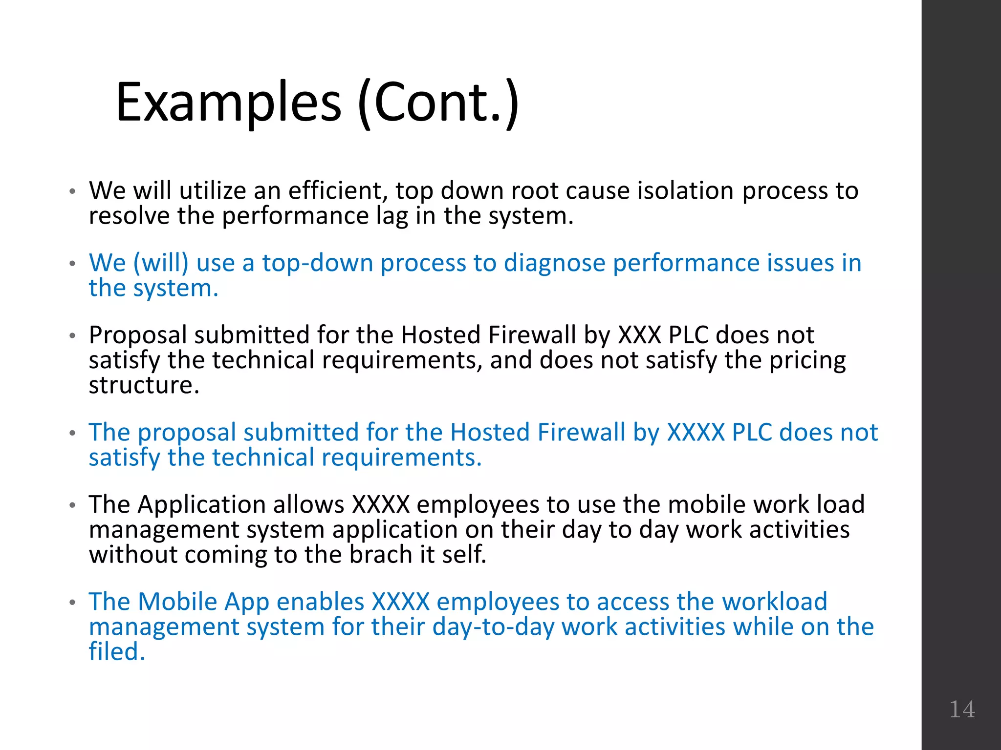 Examples (Cont.)
• We will utilize an efficient, top down root cause isolation process to
resolve the performance lag in the system.
• We (will) use a top-down process to diagnose performance issues in
the system.
• Proposal submitted for the Hosted Firewall by XXX PLC does not
satisfy the technical requirements, and does not satisfy the pricing
structure.
• The proposal submitted for the Hosted Firewall by XXXX PLC does not
satisfy the technical requirements.
• The Application allows XXXX employees to use the mobile work load
management system application on their day to day work activities
without coming to the brach it self.
• The Mobile App enables XXXX employees to access the workload
management system for their day-to-day work activities while on the
filed.
14
 