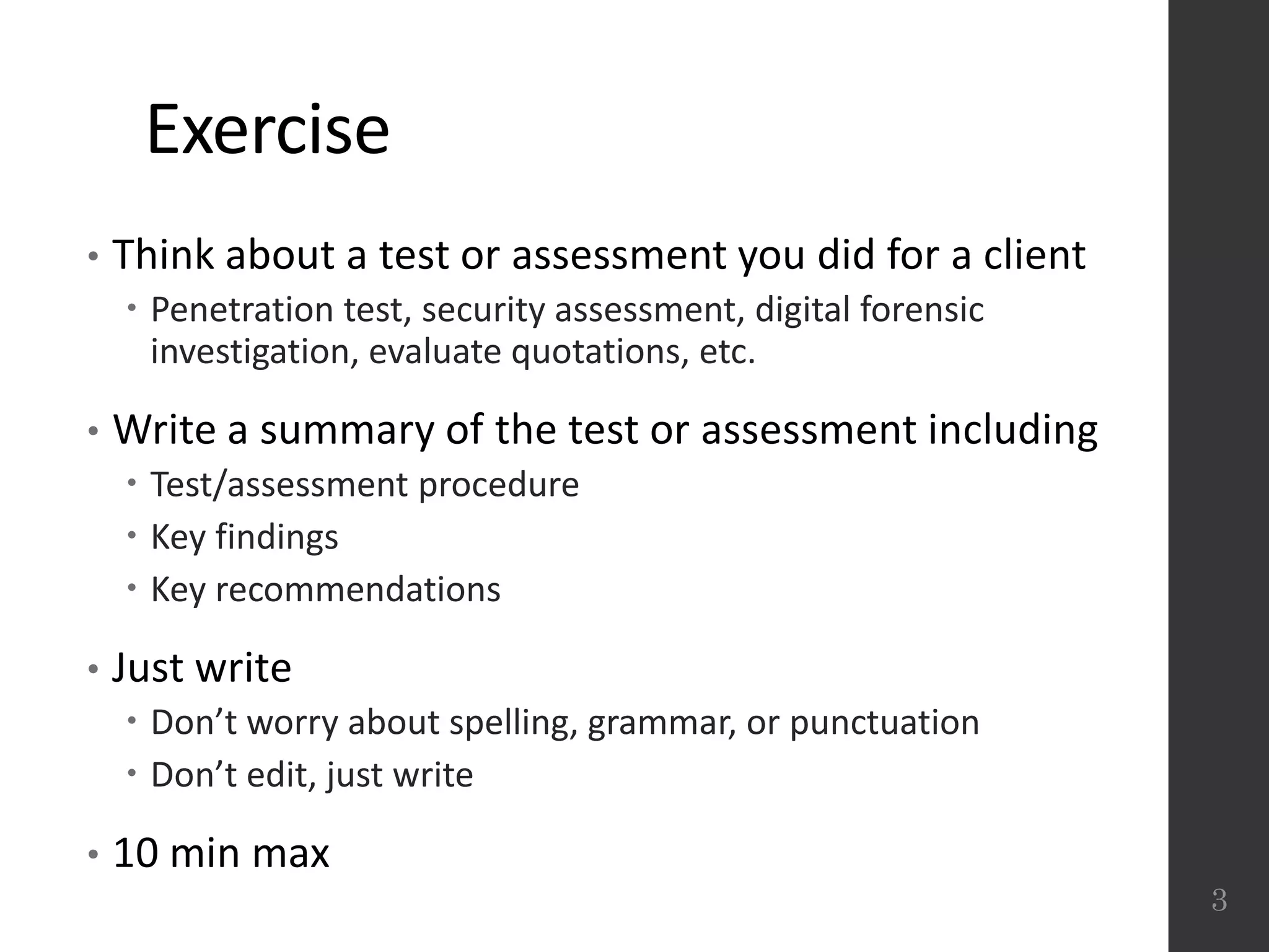 Exercise
• Think about a test or assessment you did for a client
 Penetration test, security assessment, digital forensic
investigation, evaluate quotations, etc.
• Write a summary of the test or assessment including
 Test/assessment procedure
 Key findings
 Key recommendations
• Just write
 Don’t worry about spelling, grammar, or punctuation
 Don’t edit, just write
• 10 min max
3
 
