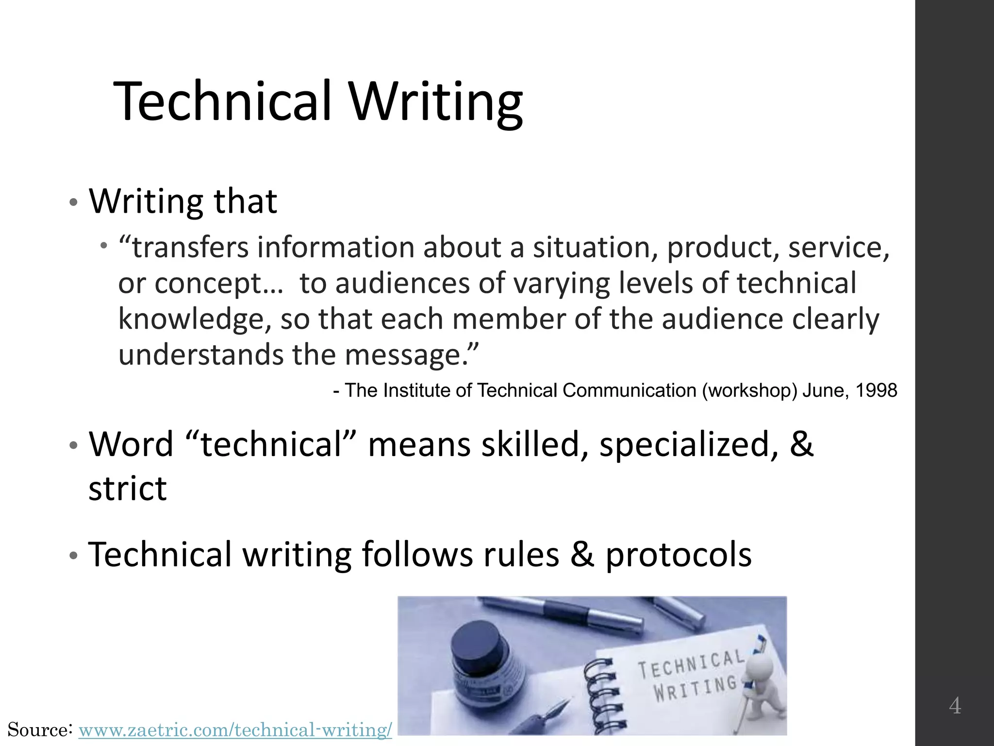 Technical Writing
• Writing that
 “transfers information about a situation, product, service,
or concept… to audiences of varying levels of technical
knowledge, so that each member of the audience clearly
understands the message.”
• Word “technical” means skilled, specialized, &
strict
• Technical writing follows rules & protocols
4
- The Institute of Technical Communication (workshop) June, 1998
Source: www.zaetric.com/technical-writing/
 