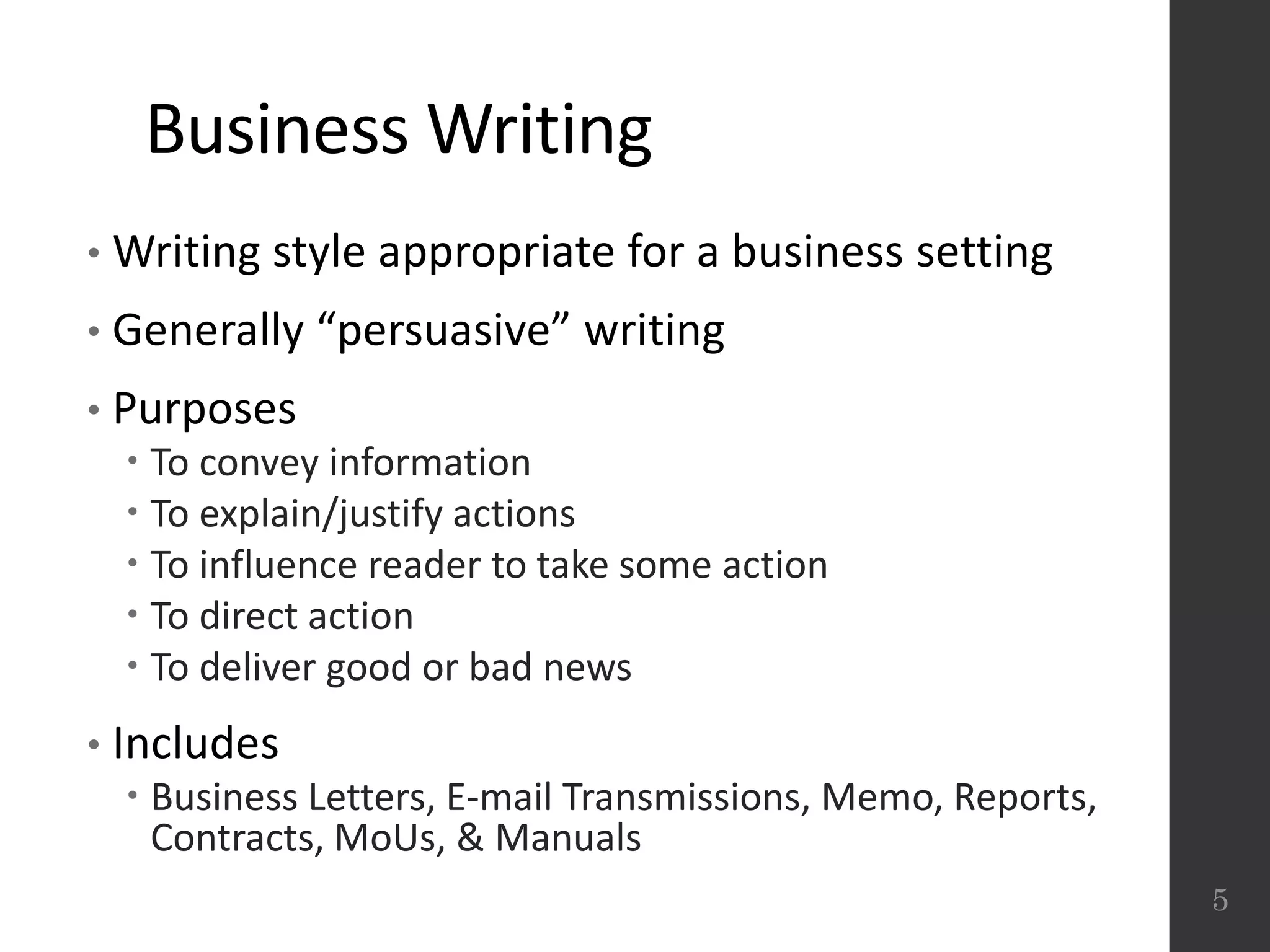 Business Writing
• Writing style appropriate for a business setting
• Generally “persuasive” writing
• Purposes
 To convey information
 To explain/justify actions
 To influence reader to take some action
 To direct action
 To deliver good or bad news
• Includes
 Business Letters, E-mail Transmissions, Memo, Reports,
Contracts, MoUs, & Manuals
5
 