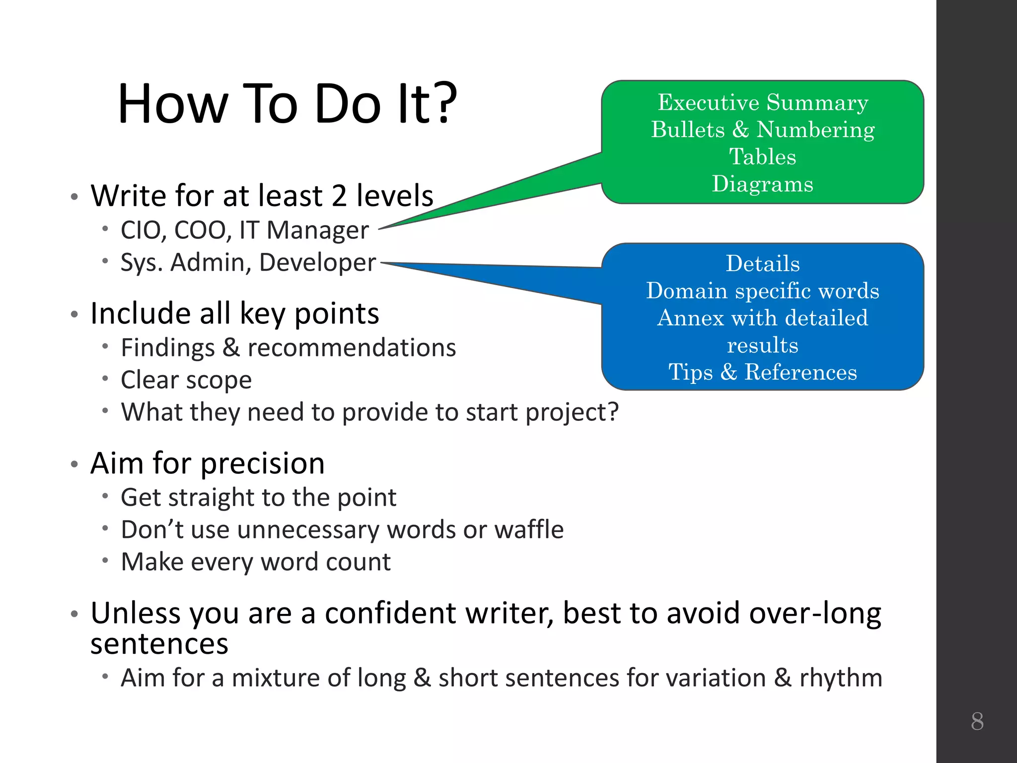 How To Do It?
• Write for at least 2 levels
 CIO, COO, IT Manager
 Sys. Admin, Developer
• Include all key points
 Findings & recommendations
 Clear scope
 What they need to provide to start project?
• Aim for precision
 Get straight to the point
 Don’t use unnecessary words or waffle
 Make every word count
• Unless you are a confident writer, best to avoid over-long
sentences
 Aim for a mixture of long & short sentences for variation & rhythm
8
Executive Summary
Bullets & Numbering
Tables
Diagrams
Details
Domain specific words
Annex with detailed
results
Tips & References
 