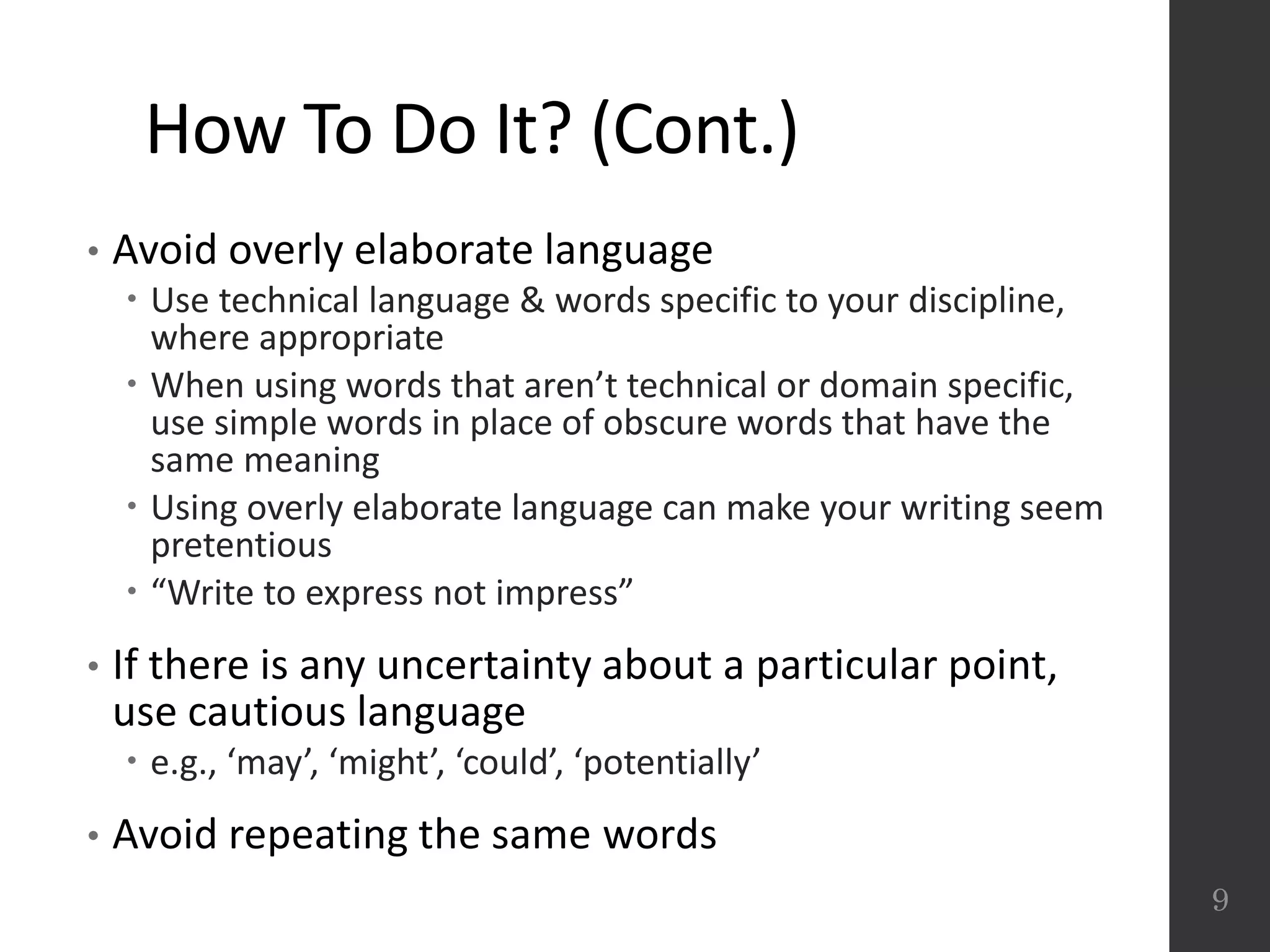 How To Do It? (Cont.)
• Avoid overly elaborate language
 Use technical language & words specific to your discipline,
where appropriate
 When using words that aren’t technical or domain specific,
use simple words in place of obscure words that have the
same meaning
 Using overly elaborate language can make your writing seem
pretentious
 “Write to express not impress”
• If there is any uncertainty about a particular point,
use cautious language
 e.g., ‘may’, ‘might’, ‘could’, ‘potentially’
• Avoid repeating the same words
9
 
