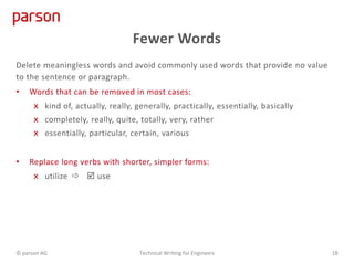Fewer Words
Delete meaningless words and avoid commonly used words that provide no value
to the sentence or paragraph.
• Words that can be removed in most cases:
x kind of, actually, really, generally, practically, essentially, basically
x completely, really, quite, totally, very, rather
x essentially, particular, certain, various
• Replace long verbs with shorter, simpler forms:
x utilize   use
© parson AG Technical Writing for Engineers 18
 
