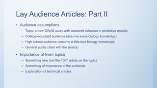 Lay Audience Articles: Part II
• Audience assumptions
– Topic: a new GWAS study with clustered selection in predictive models
– College-educated audience (assume some biology knowledge)
– High school audience (assume a little less biology knowledge)
– General public (start with the basics)
• Importance of fresh topics
– Something new (not the 100th article on the topic)
– Something of importance to the audience
– Explanation of technical articles
 