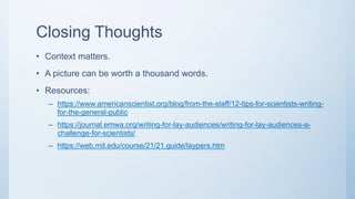 Closing Thoughts
• Context matters.
• A picture can be worth a thousand words.
• Resources:
– https://www.americanscientist.org/blog/from-the-staff/12-tips-for-scientists-writing-
for-the-general-public
– https://journal.emwa.org/writing-for-lay-audiences/writing-for-lay-audiences-a-
challenge-for-scientists/
– https://web.mit.edu/course/21/21.guide/laypers.htm
 