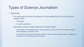 Types of Science Journalism
• Technical
– For audiences who have a background in the general topic but not the specific
subject matter
– KDnuggets
– Academic publishers
– Generally involves in-depth treatment of subject matter
– Assumption that biologists know some genetics but may not know the latest analysis
being applied to genomics data
– Assumption that a general physics audience will know about black holes or quarks but
perhaps not the latest paper on the topic
 