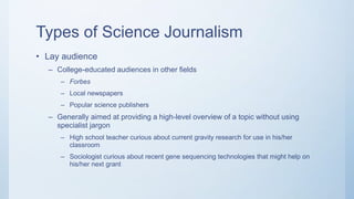 Types of Science Journalism
• Lay audience
– College-educated audiences in other fields
– Forbes
– Local newspapers
– Popular science publishers
– Generally aimed at providing a high-level overview of a topic without using
specialist jargon
– High school teacher curious about current gravity research for use in his/her
classroom
– Sociologist curious about recent gene sequencing technologies that might help on
his/her next grant
 