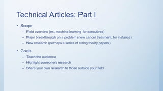 Technical Articles: Part I
• Scope
– Field overview (ex. machine learning for executives)
– Major breakthrough on a problem (new cancer treatment, for instance)
– New research (perhaps a series of string theory papers)
• Goals
– Teach the audience
– Highlight someone’s research
– Share your own research to those outside your field
 