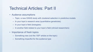 Technical Articles: Part II
• Audience assumptions
– Topic: a new GWAS study with clustered selection in predictive models
– In your topic’s research area (quantitative geneticists)
– In your topic’s field (biologists)
– In another field related to your topic’s field (clinical researchers)
• Importance of fresh topics
– Something new (not the 100th article on the topic)
– Something impactful for the audience type
 