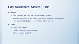 Lay Audience Article: Part I
• Scope
– Field overview (ex. machine learning for executives)
– Major breakthrough on a problem (new cancer treatment, for instance)
– New research (perhaps a series of string theory papers)
• Goals
– Teach the audience
– Highlight someone else’s research
– Share your own research
 