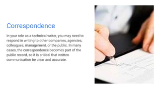 Correspondence
In your role as a technical writer, you may need to
respond in writing to other companies, agencies,
colleagues, management, or the public. In many
cases, the correspondence becomes part of the
public record, so it is critical that written
communication be clear and accurate.
 