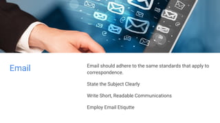 Email Email should adhere to the same standards that apply to
correspondence.
State the Subject Clearly
Write Short, Readable Communications
Employ Email Etiqutte
 