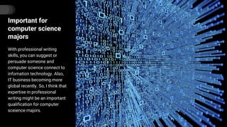 Important for
computer science
majors
With professional writing
skills, you can suggest or
persuade someone and
computer science connect to
infomation technology. Also,
IT business becoming more
global recently. So, I think that
expertise in professional
writing might be an important
qualification for computer
sceience majors.
 