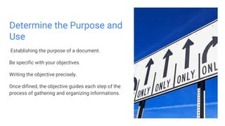 Determine the Purpose and
Use
Establishing the purpose of a document.
Be specific with your objectives.
Writing the objective precisely.
Once difined, the objective guides each step of the
process of gathering and organizing informations.
 