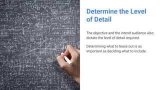 Determine the Level
of Detail
The objective and the intend audience also
dictate the level of detail required.
Determining what to leace out is as
important as deciding what to include.
 